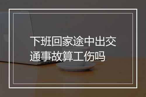 下班回家途中出交通事故算工伤吗
