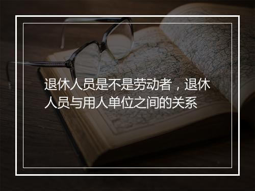 退休人员是不是劳动者，退休人员与用人单位之间的关系