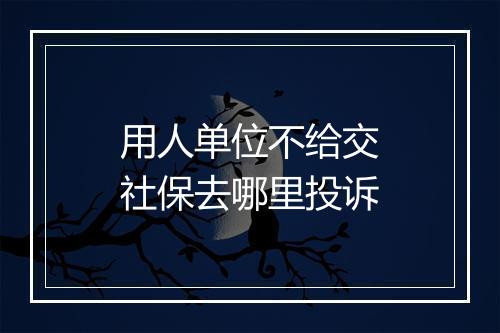 用人单位不给交社保去哪里投诉