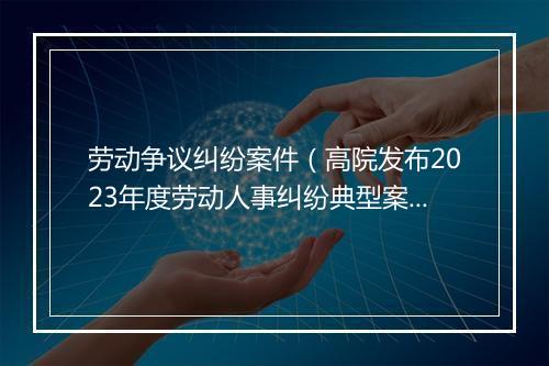 劳动争议纠纷案件（高院发布2023年度劳动人事纠纷典型案例）