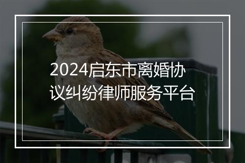 2024启东市离婚协议纠纷律师服务平台