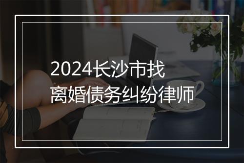 2024长沙市找离婚债务纠纷律师