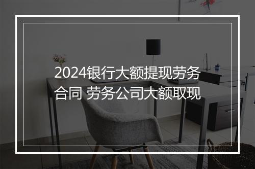 2024银行大额提现劳务合同 劳务公司大额取现