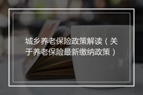 城乡养老保险政策解读（关于养老保险最新缴纳政策）