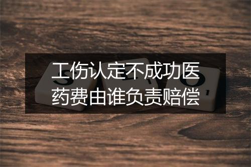 工伤认定不成功医药费由谁负责赔偿