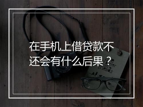 在手机上借贷款不还会有什么后果？