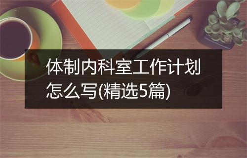体制内科室工作计划怎么写(精选5篇)