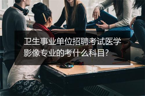 卫生事业单位招聘考试医学影像专业的考什么科目?