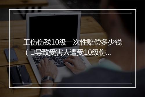工伤伤残10级一次性赔偿多少钱（​导致受害人遭受10级伤残一次性可赔偿多少钱？）