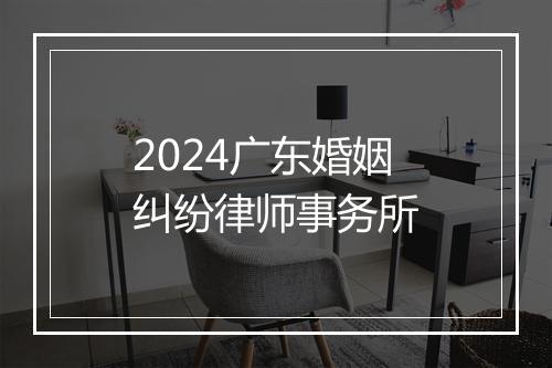 2024广东婚姻纠纷律师事务所