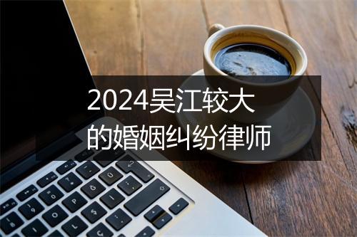 2024吴江较大的婚姻纠纷律师