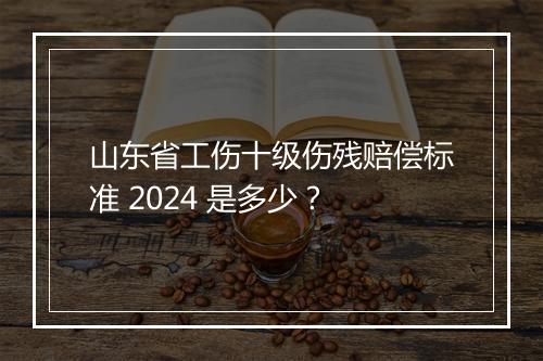 山东省工伤十级伤残赔偿标准 2024 是多少？