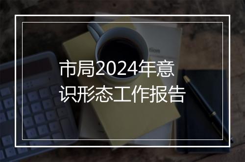 市局2024年意识形态工作报告
