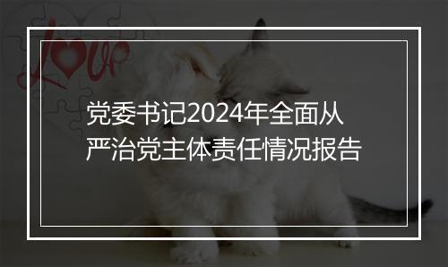 党委书记2024年全面从严治党主体责任情况报告