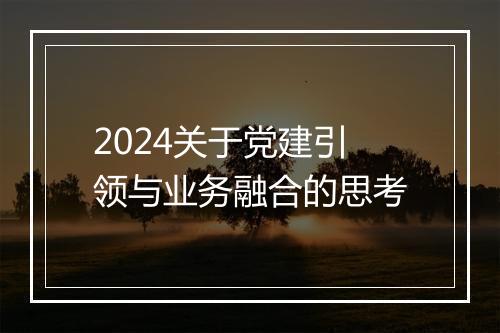 2024关于党建引领与业务融合的思考