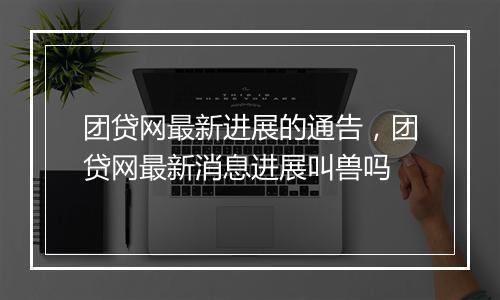团贷网最新进展的通告，团贷网最新消息进展叫兽吗