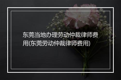 东莞当地办理劳动仲裁律师费用(东莞劳动仲裁律师费用)