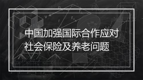 中国加强国际合作应对社会保险及养老问题