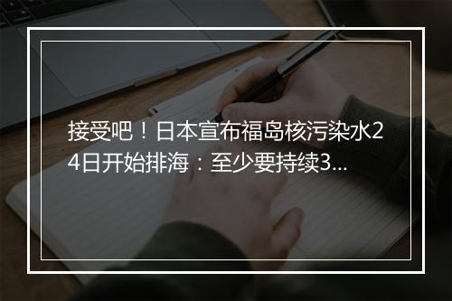 接受吧！日本宣布福岛核污染水24日开始排海：至少要持续30年