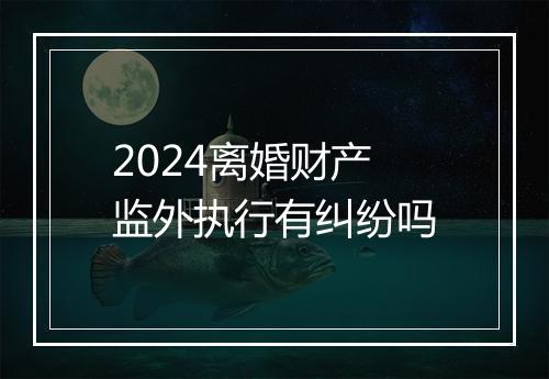 2024离婚财产监外执行有纠纷吗