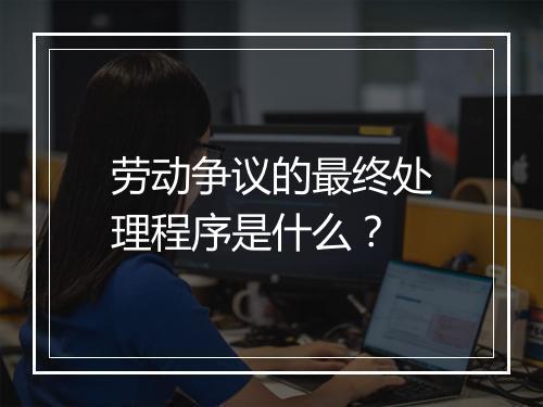 劳动争议的最终处理程序是什么？