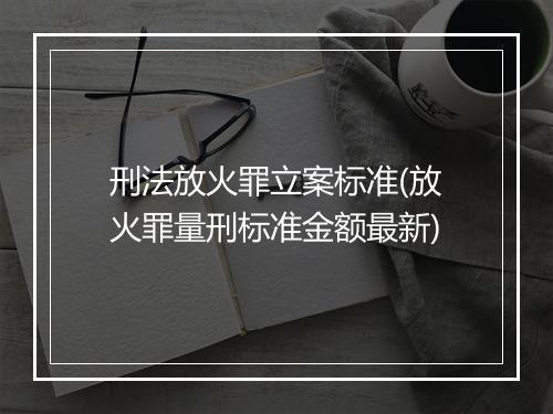 刑法放火罪立案标准(放火罪量刑标准金额最新)