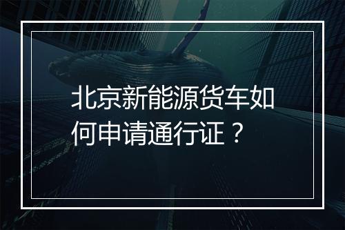 北京新能源货车如何申请通行证？