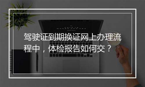 驾驶证到期换证网上办理流程中，体检报告如何交？