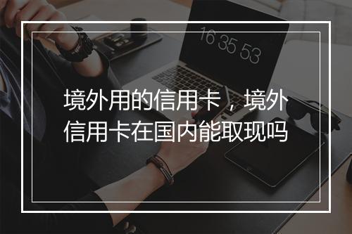 境外用的信用卡，境外信用卡在国内能取现吗