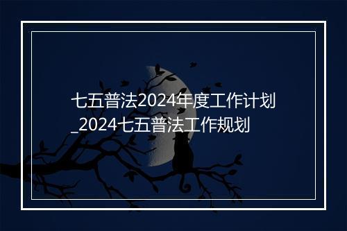 七五普法2024年度工作计划_2024七五普法工作规划