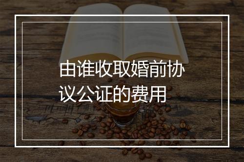 由谁收取婚前协议公证的费用
