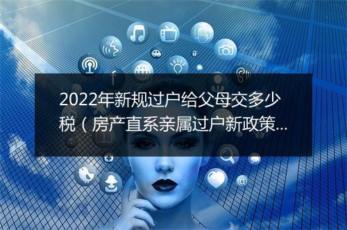 2022年新规过户给父母交多少税（房产直系亲属过户新政策）