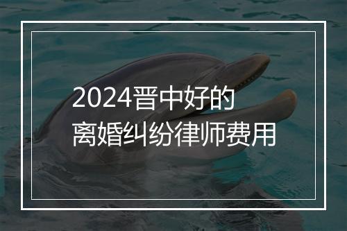 2024晋中好的离婚纠纷律师费用