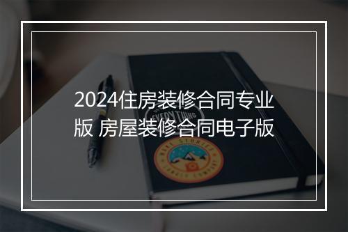 2024住房装修合同专业版 房屋装修合同电子版