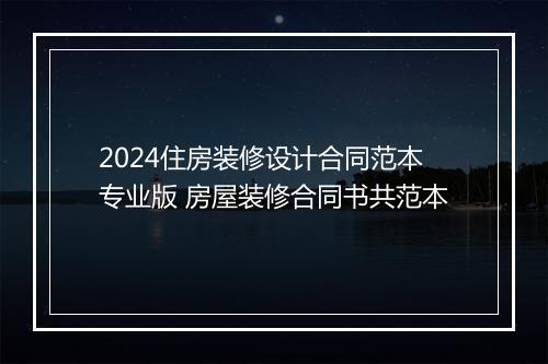 2024住房装修设计合同范本专业版 房屋装修合同书共范本