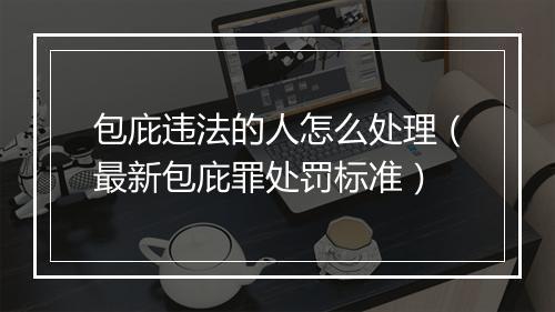 包庇违法的人怎么处理（最新包庇罪处罚标准）