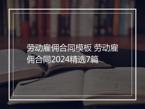 劳动雇佣合同模板 劳动雇佣合同2024精选7篇