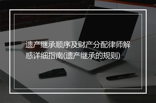 遗产继承顺序及财产分配律师解惑详细指南(遗产继承的规则)