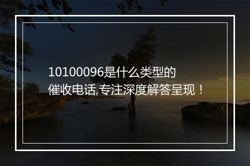 10100096是什么类型的催收电话,专注深度解答呈现！
