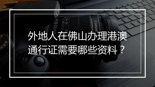 外地人在佛山办理港澳通行证需要哪些资料？