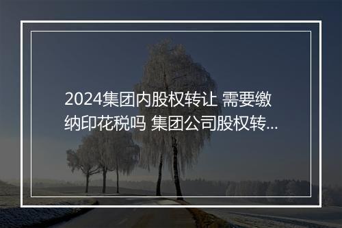 2024集团内股权转让 需要缴纳印花税吗 集团公司股权转让协议书甄选11篇