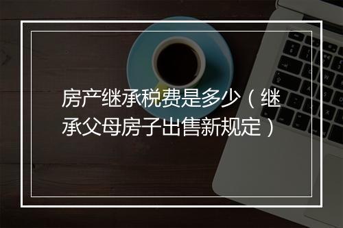 房产继承税费是多少（继承父母房子出售新规定）