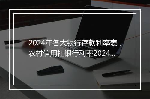 2024年各大银行存款利率表，农村信用社银行利率2024年利率是多少