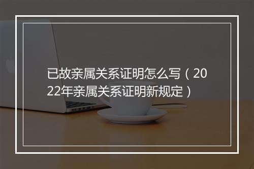 已故亲属关系证明怎么写（2022年亲属关系证明新规定）