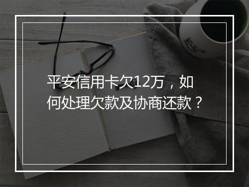 平安信用卡欠12万，如何处理欠款及协商还款？