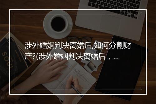 涉外婚姻判决离婚后,如何分割财产?(涉外婚姻判决离婚后，如何分割财产？)