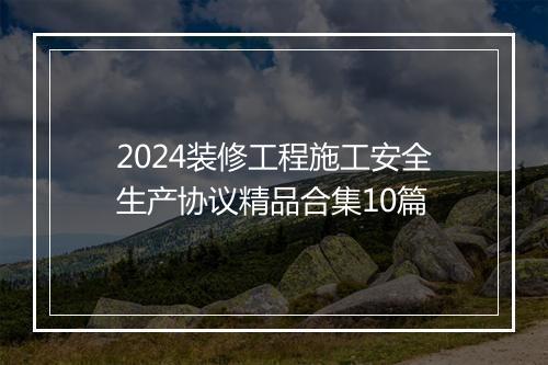 2024装修工程施工安全生产协议精品合集10篇