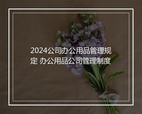 2024公司办公用品管理规定 办公用品公司管理制度