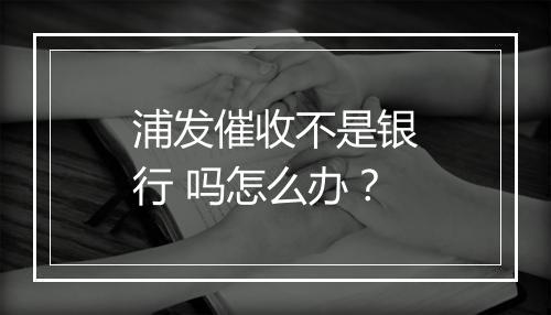浦发催收不是银行 吗怎么办？