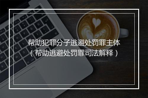 帮助犯罪分子逃避处罚罪主体（帮助逃避处罚罪司法解释）